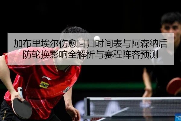 加布里埃尔伤愈回归时间表与阿森纳后防轮换影响全解析与赛程阵容预测