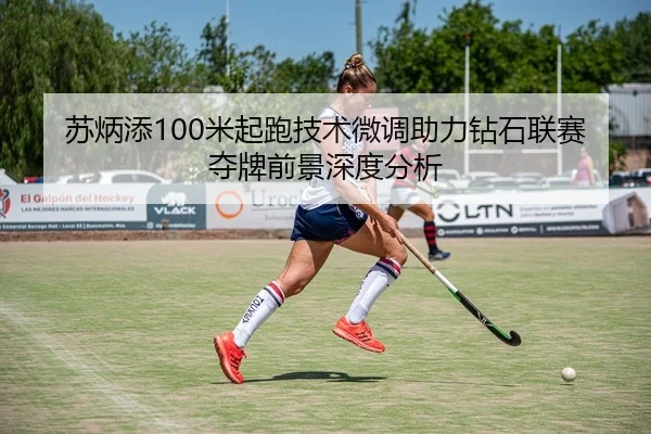 苏炳添100米起跑技术微调助力钻石联赛夺牌前景深度分析